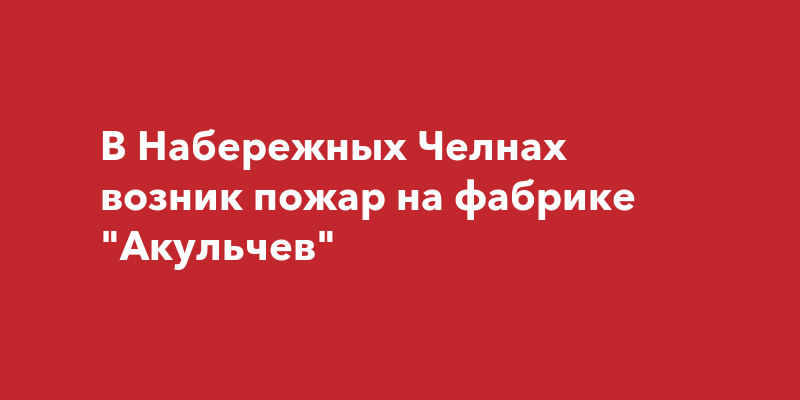 В Набережных Челнах возник пожар на фабрикеАкульчев