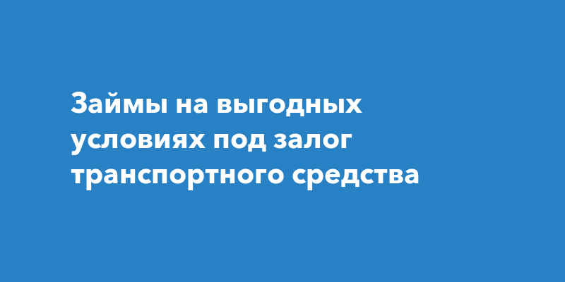 Займы на выгодных условиях под залог транспортного средства