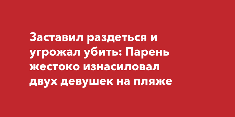 Заставил раздеться и угрожал убить: Парень жестоко изнасиловал двух