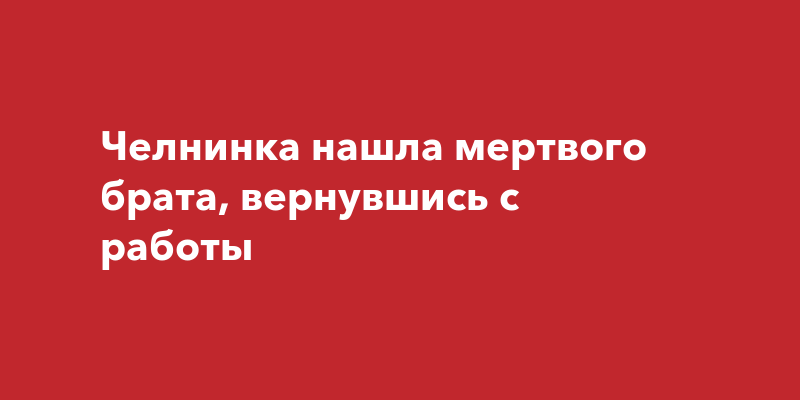 Челнинка нашла мертвого брата, вернувшись сработы