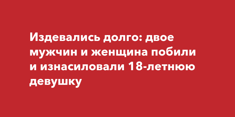 Новости России: двое мужчин и женщина изнасиловали 18-летнююдевушку